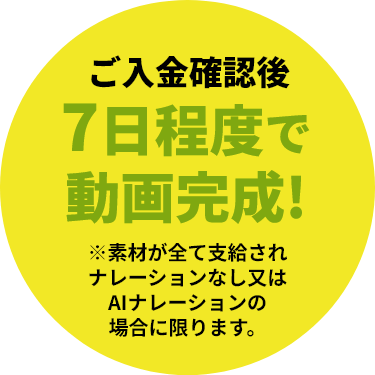 ご入金確認後7日程度で動画完成！※素材が全て支給されナレーションなし又はAIナレーションの場合に限ります。